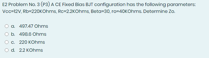 E2 Problem No. 3 (P3) A CE Fixed Bias BJT configuration has the following parameters:
Vcc=12V, Rb=220KOhms, Rc=2.2KOhms, Beta=30, ro=40KOhms. Determine Zo.
O a. 497.47 Ohms
O b. 498.6 Ohms
O c. 220 KOhms
O d. 2.2 KOhms
