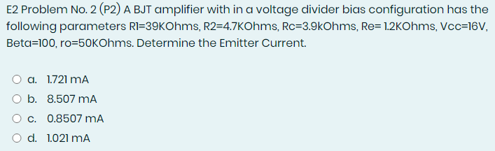 E2 Problem No. 2 (P2) A BJT amplifier with in a voltage divider bias configuration has the
following parameters RI=39KOhms, R2=4.7KOhms, Rc=3.9kOhms, Re= 1.2KOhms, Vcc=16V,
Beta=100, ro=50KOhms. Determine the Emitter Current.
O a. 1.721 mA
O b. 8.507 mA
O c. 0.8507 mA
O d. 1.021 mA
