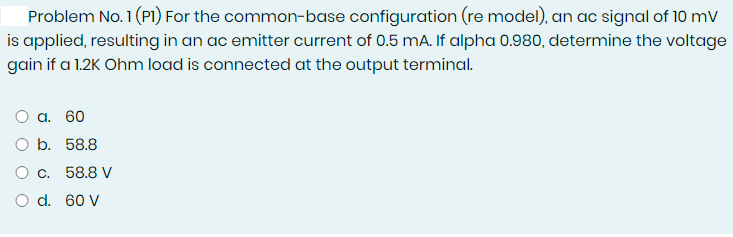 Problem No. 1 (P1) For the common-base configuration (re model), an ac signal of 10 mV
is applied, resulting in an ac emitter current of 0.5 mA. If alpha 0.980, determine the voltage
gain if a 1.2K Ohm load is connected at the output terminal.
O a. 60
O b. 58.8
O c. 58.8 V
O d. 60 V
