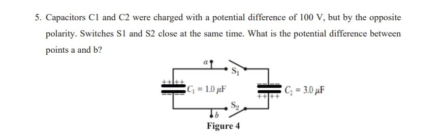 5. Capacitors Cl and C2 were charged with a potential difference of 100 V, but by the opposite
polarity. Switches Sl and S2 close at the same time. What is the potential difference between
points a and b?
= 1.0 µF
C; = 3.0 µF
91
Figure 4
