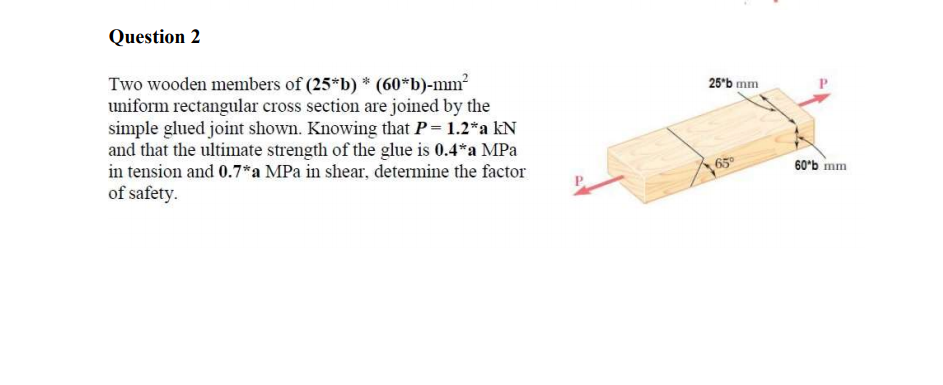 Question 2
Two wooden members of (25*b) * (60*b)-mm
uniform rectangular cross section are joined by the
simple glued joint shown. Knowing that P= 1.2*a kN
and that the ultimate strength of the glue is 0.4*a MPa
in tension and 0.7*a MPa in shear, determine the factor
of safety.
25°b mm
60'b mm
