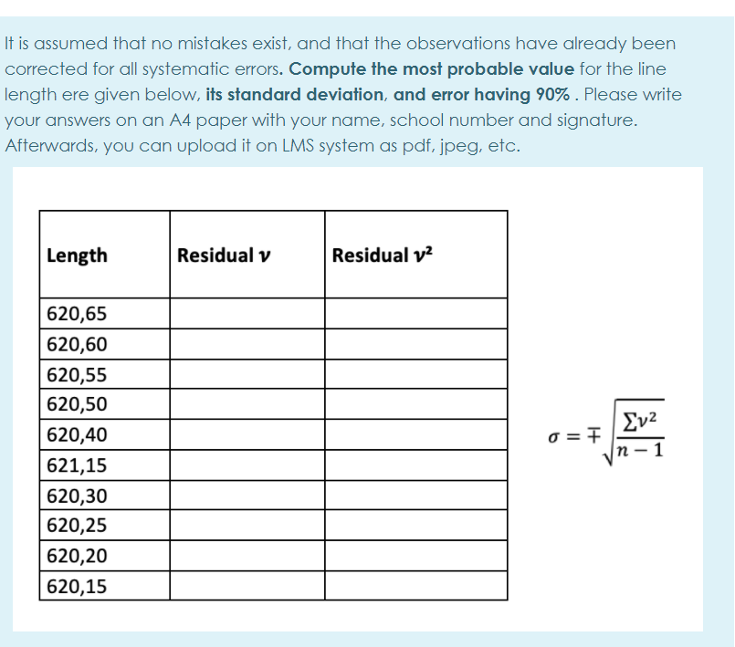 It is assumed that no mistakes exist, and that the observations have already been
corrected for all systematic errors. Compute the most probable value for the line
length ere given below, its standard deviation, and error having 90% . Please write
your answers on an A4 paper with your name, school number and signature.
Afterwards, you can upload it on LMS system as pdf, jpeg, etc.
Length
Residual v
Residual v?
620,65
620,60
620,55
620,50
Σν2
o = 7
n
620,40
621,15
620,30
620,25
620,20
620,15
