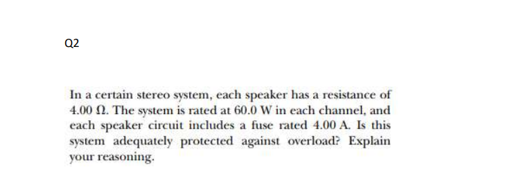 Q2
In a certain stereo system, each speaker has a resistance of
4.00 N. The system is rated at 60.0 w in each channel, and
each speaker circuit includes a fuse rated 4.00 A. Is this
system adequately protected against overload? Explain
your reasoning.
