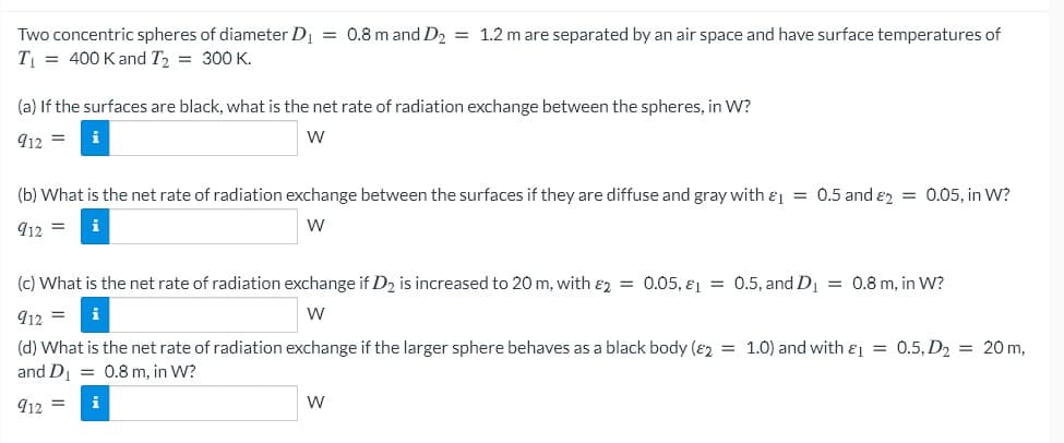 Two concentric spheres of diameter D = 0.8 m and D2 = 1.2 m are separated by an air space and have surface temperatures of
T = 400 K and T2 = 300 K.
(a) If the surfaces are black, what is the net rate of radiation exchange between the spheres, in W?
912 =
(b) What is the net rate of radiation exchange between the surfaces if they are diffuse and gray with e = 0.5 and e2 = 0.05, in W?
912 =
W
(c) What is the net rate of radiation exchange if D2 is increased to 20 m, with ɛz = 0.05, ɛ1 = 0.5, and D = 0.8 m, in W?
912 =
w
(d) What is the net rate of radiation exchange if the larger sphere behaves as a black body (82 = 1.0) and with & = 0.5, D2 = 20 m,
and D = 0.8 m, in W?
912 =
W
