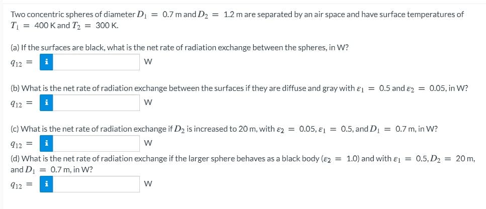 Two concentric spheres of diameter D = 0.7 m and D2 = 1.2 m are separated by an air space and have surface temperatures of
T = 400 K and T, = 300 K.
(a) If the surfaces are black, what is the net rate of radiation exchange between the spheres, in W?
912 =
(b) What is the net rate of radiation exchange between the surfaces if they are diffuse and gray with & = 0.5 and &2 = 0.05, in W?
912 =
W
(c) What is the net rate of radiation exchange if D2 is increased to 20 m, with &2 = 0.05, €1 = 0.5, and D1 = 0.7 m, in W?
912 =
W
(d) What is the net rate of radiation exchange if the larger sphere behaves as a black body (82 = 1.0) and with &1 = 0.5, D2 = 20 m,
and D = 0.7 m, in W?
912 =
W
