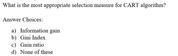 What is the most appropriate selection measure for CART algorithm?
Answer Choices:
a) Information gain
b) Gini Index
c) Gain ratio
d) None of these
