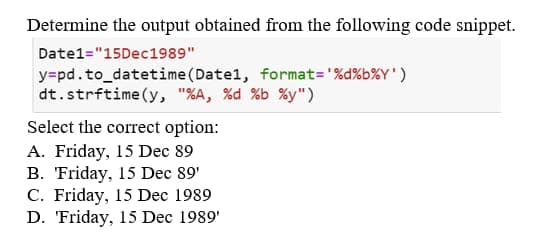 Determine the output obtained from the following code snippet.
Date1="15Dec 1989"
y=pd.to_datetime (Datel, format='%d%b%Y')
dt.strftime (y, "%A, %d %b %y")
Select the correct option:
A. Friday, 15 Dec 89
B. Friday, 15 Dec 89'
C. Friday, 15 Dec 1989
D. Friday, 15 Dec 1989'