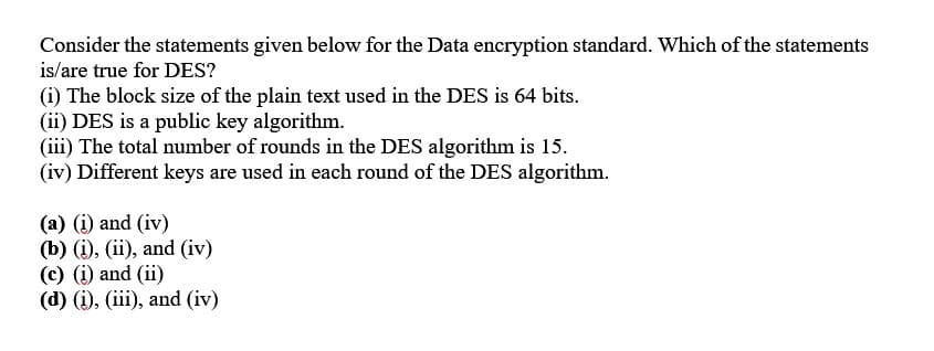 Consider the statements given below for the Data encryption standard. Which of the statements
is/are true for DES?
(i) The block size of the plain text used in the DES is 64 bits.
(ii) DES is a public key algorithm.
(iii) The total number of rounds in the DES algorithm is 15.
(iv) Different keys are used in each round of the DES algorithm.
(a) (i) and (iv)
(b) (i), (ii), and (iv)
(c) (i) and (ii)
(d) (i), (iii), and (iv)