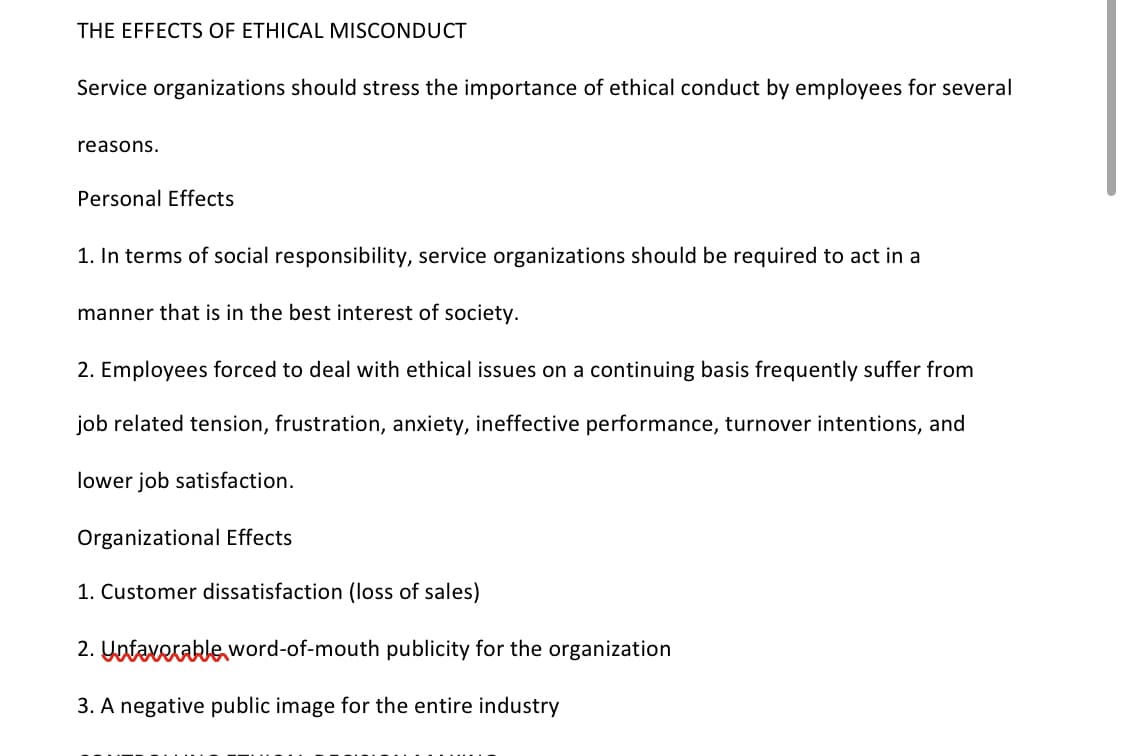 THE EFFECTS OF ETHICAL MISCONDUCT
Service organizations should stress the importance of ethical conduct by employees for several
reasons.
Personal Effects
1. In terms of social responsibility, service organizations should be required to act in a
manner that is in the best interest of society.
2. Employees forced to deal with ethical issues on a continuing basis frequently suffer from
job related tension, frustration, anxiety, ineffective performance, turnover intentions, and
lower job satisfaction.
Organizational Effects
1. Customer dissatisfaction (loss of sales)
2. Unfavorable word-of-mouth publicity for the organization
3. A negative public image for the entire industry