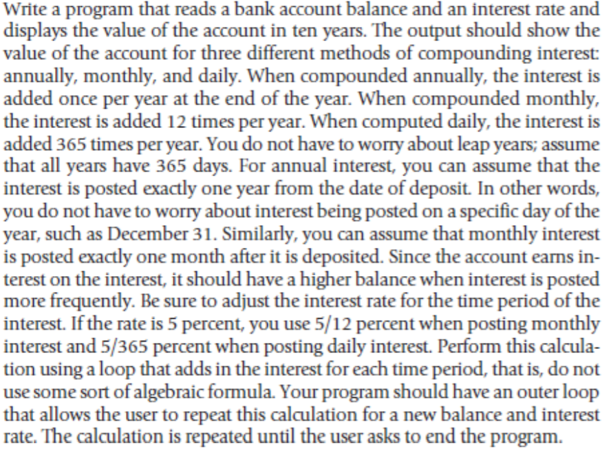 Write a program that reads a bank account balance and an interest rate and
displays the value of the account in ten years. The output should show the
value of the account for three different methods of compounding interest:
annually, monthly, and daily. When compounded annually, the interest is
added once per year at the end of the year. When compounded monthly,
the interest is added 12 times per year. When computed daily, the interest is
added 365 times per year. You do not have to worry about leap years; assume
that all years have 365 days. For annual interest, you can assume that the
interest is posted exactly one year from the date of deposit. In other words,
you do not have to worry about interest being posted on a specific day of the
year, such as December 31. Similarly, you can assume that monthly interest
is posted exactly one month after it is deposited. Since the account earns in-
terest on the interest, it should have a higher balance when interest is posted
more frequently. Be sure to adjust the interest rate for the time period of the
interest. If the rate is 5 percent, you use 5/12 percent when posting monthly
interest and 5/365 percent when posting daily interest. Perform this calcula-
tion using a loop that adds in the interest for each time period, that is, do not
use some sort of algebraic formula. Your program should have an outer loop
that allows the user to repeat this calculation for a new balance and interest
rate. The calculation is repeated until the user asks to end the program.

