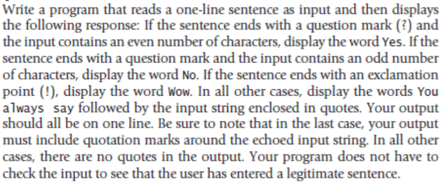 Write a program that reads a one-line sentence as input and then displays
the following response: If the sentence ends with a question mark (?) and
the input contains an even number of characters, display the word Yes. If the
sentence ends with a question mark and the input contains an odd number
of characters, display the word No. If the sentence ends with an exclamation
point (!), display the word Wow. In all other cases, display the words You
always say followed by the input string enclosed in quotes. Your output
should all be on one line. Be sure to note that in the last case, your output
must include quotation marks around the echoed input string. In all other
cases, there are no quotes in the output. Your program does not have to
check the input to see that the user has entered a legitimate sentence.
