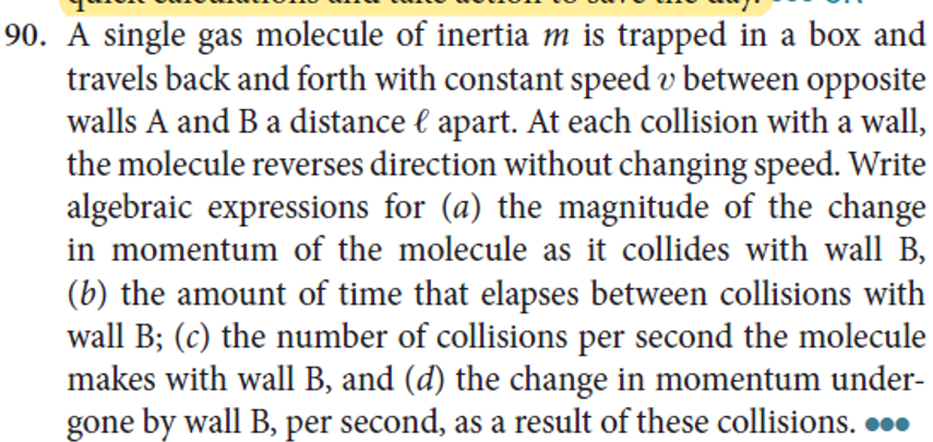 90. A single gas molecule of inertia m is trapped in a box and
travels back and forth with constant speed v between opposite
walls A and B a distance € apart. At each collision with a wall,
the molecule reverses direction without changing speed. Write
algebraic expressions for (a) the magnitude of the change
in momentum of the molecule as it collides with wall B,
(b) the amount of time that elapses between collisions with
wall B; (c) the number of collisions per second the molecule
makes with wall B, and (d) the change in momentum under-
gone by wall B, per second, as a result of these collisions. 00.
