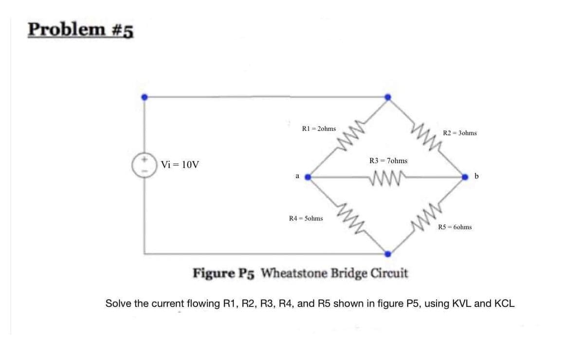 Problem #5
Vi= 10V
a
R1 = 2ohms.
R45ohms
ww
R3 = 7ohms
ww
W
Figure P5 Wheatstone Bridge Circuit
R2 = 3ohms:
ww
R560hms
b
Solve the current flowing R1, R2, R3, R4, and R5 shown in figure P5, using KVL and KCL