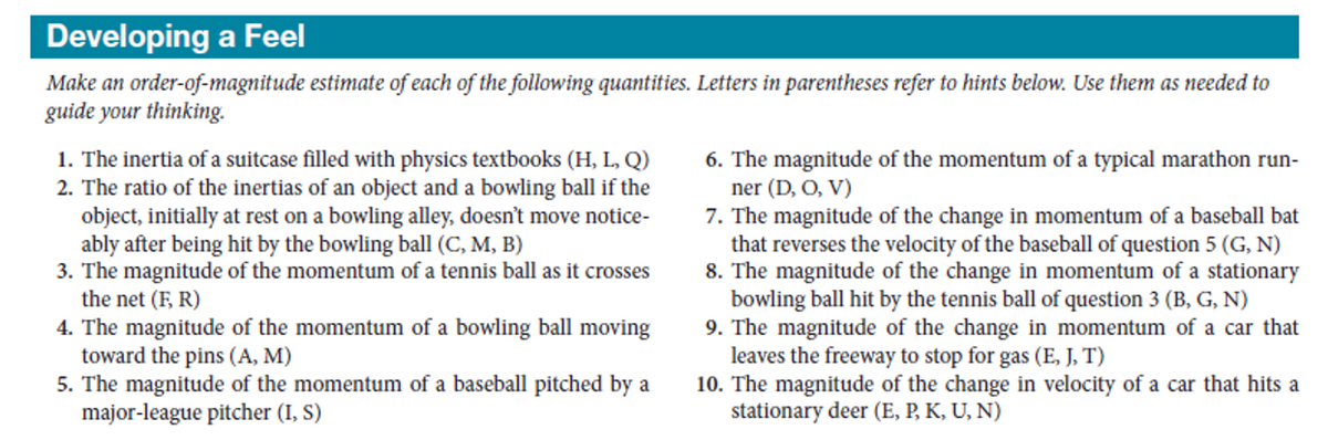 Developing a Feel
Make an order-of-magnitude estimate of each of the following quantities. Letters in parentheses refer to hints below. Use them as needed to
guide your thinking.
1. The inertia of a suitcase filled with physics textbooks (H, L, Q)
2. The ratio of the inertias of an object and a bowling ball if the
object, initially at rest on a bowling alley, doesn't move notice-
ably after being hit by the bowling ball (C, M, B)
3. The magnitude of the momentum of a tennis ball as it crosses
the net (F, R)
4. The magnitude of the momentum of a bowling ball moving
toward the pins (A, M)
5. The magnitude of the momentum of a baseball pitched by a
major-league pitcher (I, S)
6. The magnitude of the momentum of a typical marathon run-
ner (D, O, V)
7. The magnitude of the change in momentum of a baseball bat
that reverses the velocity of the baseball of question 5 (G, N)
8. The magnitude of the change in momentum of a stationary
bowling ball hit by the tennis ball of question 3 (B, G, N)
9. The magnitude of the change in momentum of a car that
leaves the freeway to stop for gas (E, J, T)
10. The magnitude of the change in velocity of a car that hits a
stationary deer (E, P, K, U, N)
