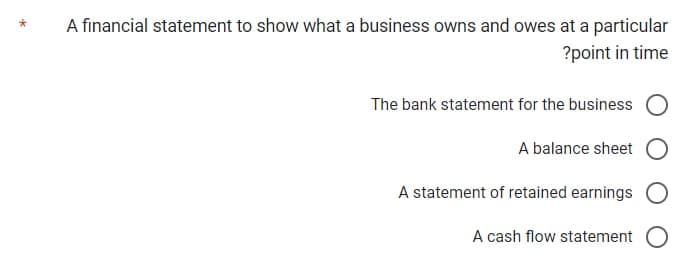 A financial statement to show what a business owns and owes at a particular
?point in time
The bank statement for the business
A balance sheet
A statement of retained earnings
A cash flow statement O