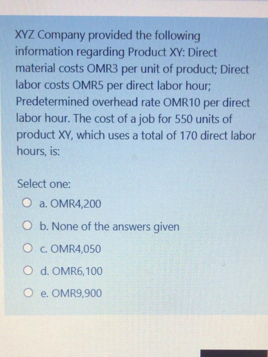 XYZ Company provided the following
information regarding Product XY: Direct
material costs OMR3 per unit of product; Direct
labor costs OMR5 per direct labor hour;
Predetermined overhead rate OMR10
per
direct
labor hour. The cost of a job for 550 units of
product XY, which uses a total of 170 direct labor
hours, is:
Select one:
O a. OMR4,200
O b. None of the answers given
O c. OMR4,050
O d. OMR6,100
O e. OMR9,900

