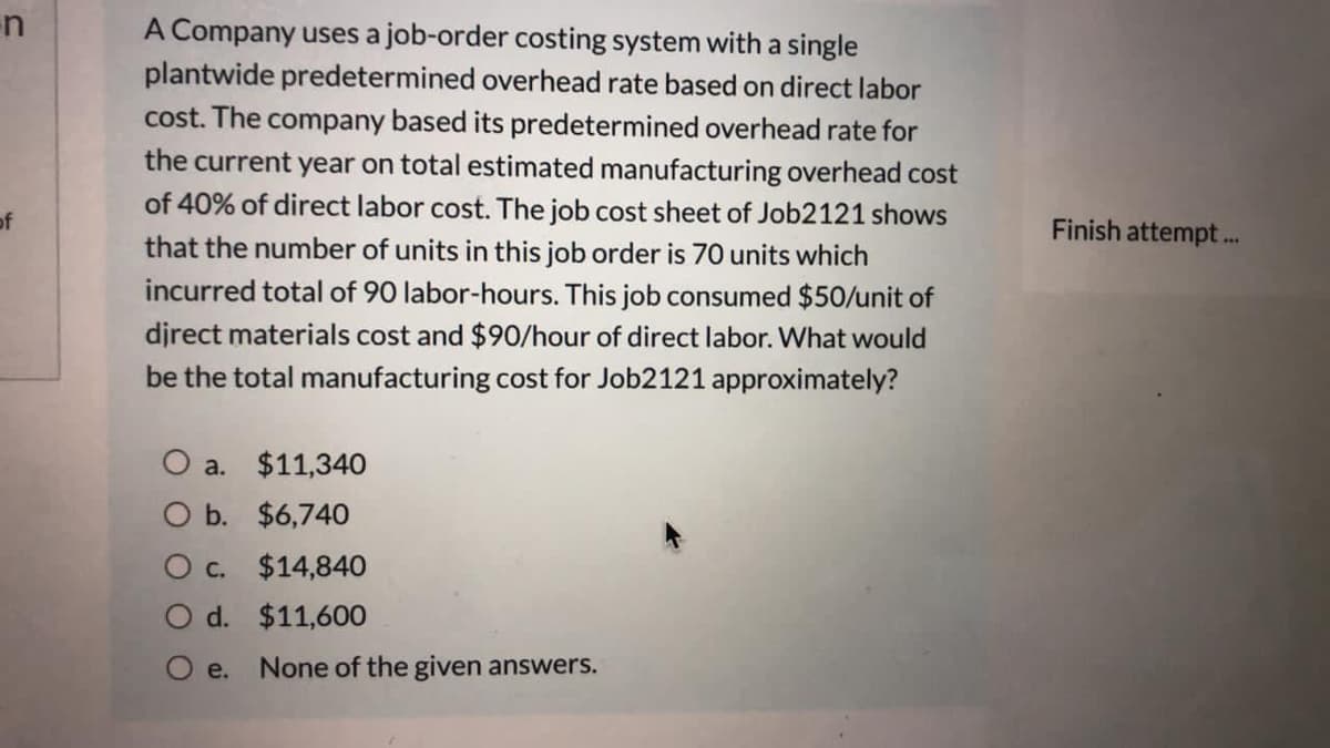 en
A Company uses a job-order costing system with a single
plantwide predetermined overhead rate based on direct labor
cost. The company based its predetermined overhead rate for
the current year on total estimated manufacturing overhead cost
of 40% of direct labor cost. The job cost sheet of Job2121 shows
that the number of units in this job order is 70 units which
incurred total of 90 labor-hours. This job consumed $50/unit of
of
Finish attempt.
djrect materials cost and $90/hour of direct labor. What would
be the total manufacturing cost for Job2121 approximately?
O a. $11,340
O b. $6,740
O c. $14,840
O d. $11,600
O e.
None of the given answers.
