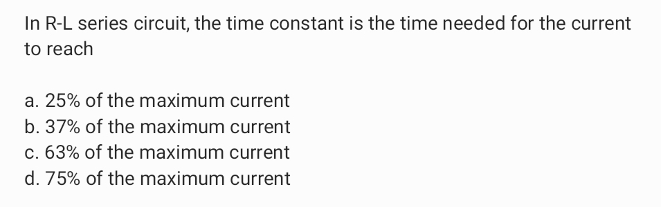In R-L series circuit, the time constant is the time needed for the current
to reach
a. 25% of the maximum current
b. 37% of the maximum current
c. 63% of the maximum current
d. 75% of the maximum current
