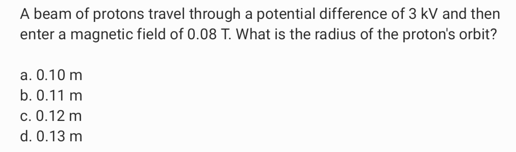 A beam of protons travel through a potential difference of 3 kV and then
enter a magnetic field of 0.08 T. What is the radius of the proton's orbit?
a. 0.10 m
b. 0.11 m
c. 0.12 m
d. 0.13 m
