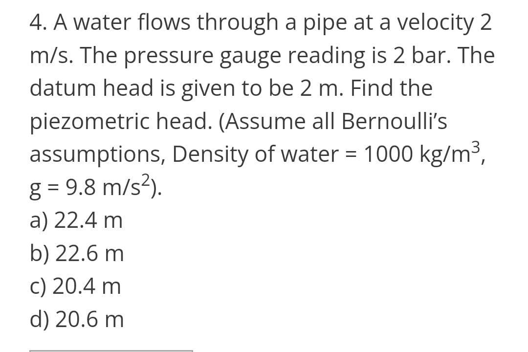 4. A water flows through a pipe at a velocity 2
m/s. The pressure gauge reading is 2 bar. The
datum head is given to be 2 m. Find the
piezometric head. (Assume all Bernoulli's
assumptions, Density of water = 1000 kg/m3,
g = 9.8 m/s²).
a) 22.4 m
b) 22.6 m
c) 20.4 m
d) 20.6 m
