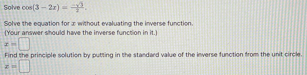 Solve cos(3 - 2x) = =√³
Solve the equation for a without evaluating the inverse function.
(Your answer should have the inverse function in it.)
x=
Find the principle solution by putting in the standard value of the inverse function from the unit circle.
x =