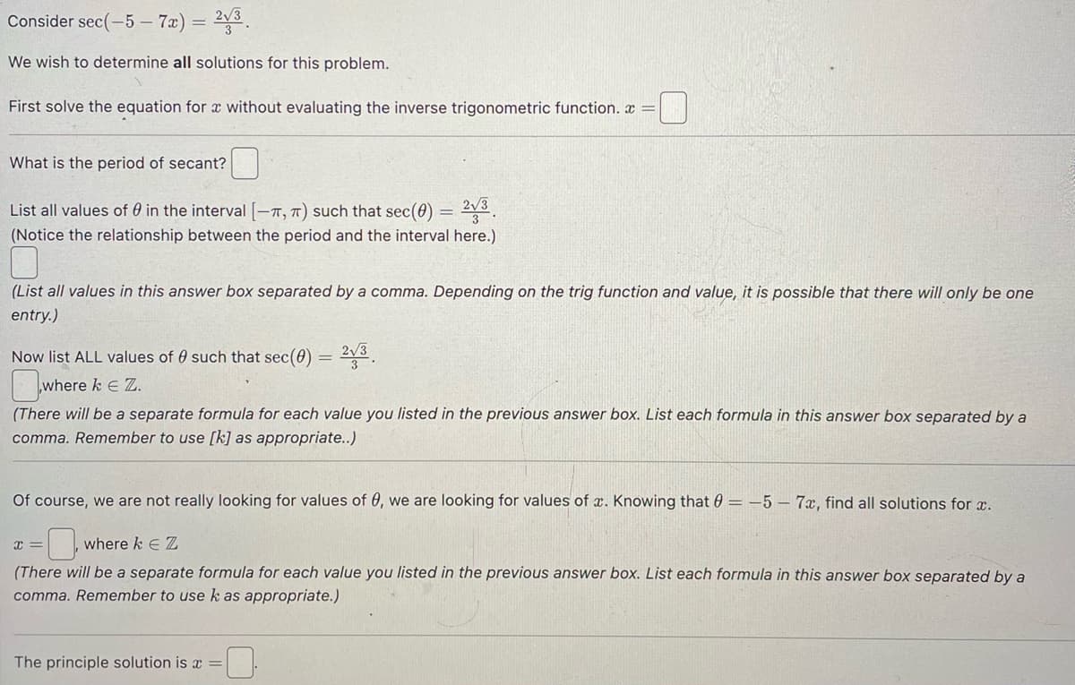Consider sec(-5-7x) = 2√3
We wish to determine all solutions for this problem.
First solve the equation for x without evaluating the inverse trigonometric function.
What is the period of secant?
List all values of 0 in the interval [-T, π) such that sec(0)
(Notice the relationship between the period and the interval here.)
Now list ALL values of such that sec (0)
where k € Z.
(List all values in this answer box separated by a comma. Depending on the trig function and value, it is possible that there will only be one
entry.)
=
x=
= 2√3
2√3
The principle solution is a
=
(There will be a separate formula for each value you listed in the previous answer box. List each formula in this answer box separated by a
comma. Remember to use [k] as appropriate..)
Of course, we are not really looking for values of 0, we are looking for values of x. Knowing that = -5- 7x, find all solutions for x.
0
where k € Z
(There will be a separate formula for each value you listed in the previous answer box. List each formula in this answer box separated by a
comma. Remember to use k as appropriate.)