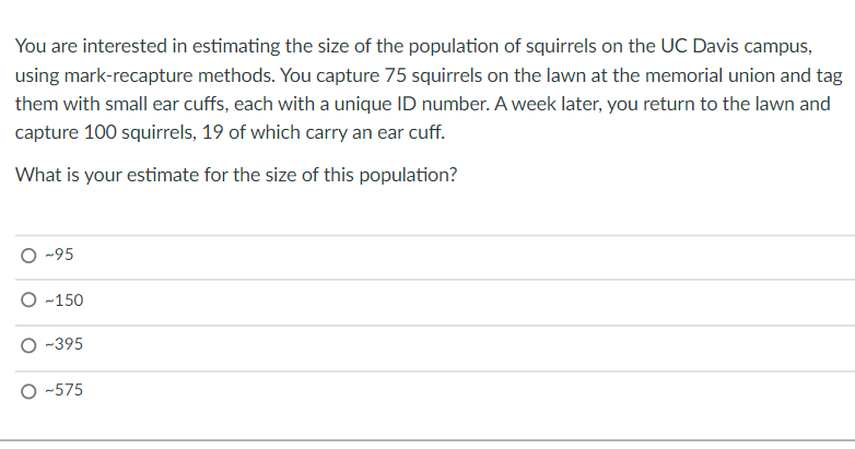 You are interested in estimating the size of the population of squirrels on the UC Davis campus,
using mark-recapture methods. You capture 75 squirrels on the lawn at the memorial union and tag
them with small ear cuffs, each with a unique ID number. A week later, you return to the lawn and
capture 100 squirrels, 19 of which carry an ear cuff.
What is your estimate for the size of this population?
O -95
O -150
-395
O -575
