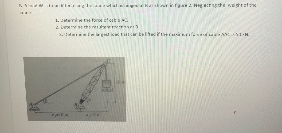 B. A load W is to be lifted using the crane which is hinged at B as shown in figure 2. Neglecting the weight of the
crane.
1. Determine the force of cable AC.
2. Determine the resultant reaction at B.
3. Determine the largest load that can be lifted if the maximum force of cable AAC is 50 kN.
x=10 m
x=8 m
20 KN
18 m
I