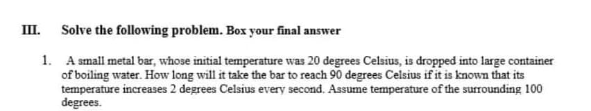 III.
Solve the following problem. Box your final answer
1. A small metal bar, whose initial temperature was 20 degrees Celsius, is dropped into large container
of boiling water. How long will it take the bar to reach 90 degrees Celsius if it is known that its
temperature increases 2 degrees Celsius every second. Assume temperature of the surrounding 100
degrees.