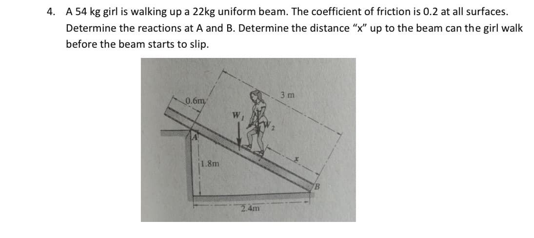 4. A 54 kg girl is walking up a 22kg uniform beam. The coefficient of friction is 0.2 at all surfaces.
Determine the reactions at A and B. Determine the distance "x" up to the beam can the girl walk
before the beam starts to slip.
0.6m
1.8m
WI
2.4m
3 m