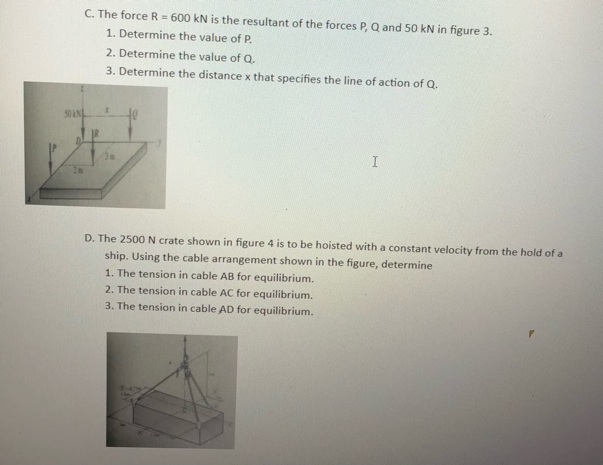 C. The force R = 600 kN is the resultant of the forces P, Q and 50 kN in figure 3.
1. Determine the value of P.
50 KNL
2. Determine the value of Q.
3. Determine the distance x that specifies the line of action of Q.
I
I
D. The 2500 N crate shown in figure 4 is to be hoisted with a constant velocity from the hold of a
ship. Using the cable arrangement shown in the figure, determine
1. The tension in cable AB for equilibrium.
2. The tension in cable AC for equilibrium.
3. The tension in cable AD for equilibrium.