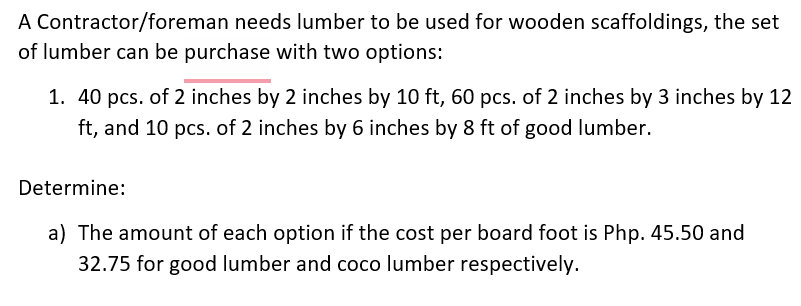 A Contractor/foreman needs lumber to be used for wooden scaffoldings, the set
of lumber can be purchase with two options:
1. 40 pcs. of 2 inches by 2 inches by 10 ft, 60 pcs. of 2 inches by 3 inches by 12
ft, and 10 pcs. of 2 inches by 6 inches by 8 ft of good lumber.
Determine:
a) The amount of each option if the cost per board foot is Php. 45.50 and
32.75 for good lumber and coco lumber respectively.
