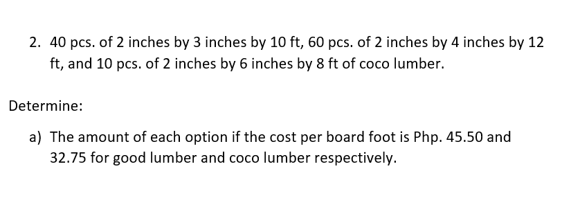 2. 40 pcs. of 2 inches by 3 inches by 10 ft, 60 pcs. of 2 inches by 4 inches by 12
ft, and 10 pcs. of 2 inches by 6 inches by 8 ft of coco lumber.
Determine:
a) The amount of each option if the cost per board foot is Php. 45.50 and
32.75 for good lumber and coco lumber respectively.
