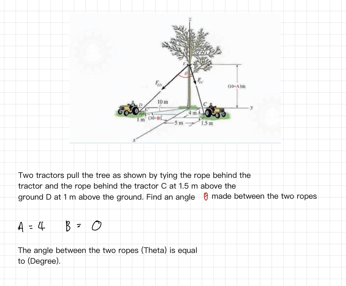 FeD
Fic
(10+A)m
10 m
4 m
Im (30+B
-5 m
1.5 m
Two tractors pull the tree as shown by tying the rope behind the
tractor and the rope behind the tractor C at 1.5 m above the
ground D at 1 m above the ground. Find an angle O made between the two ropes
A = 4
%3D
The angle between the two ropes (Theta) is equal
to (Degree).
