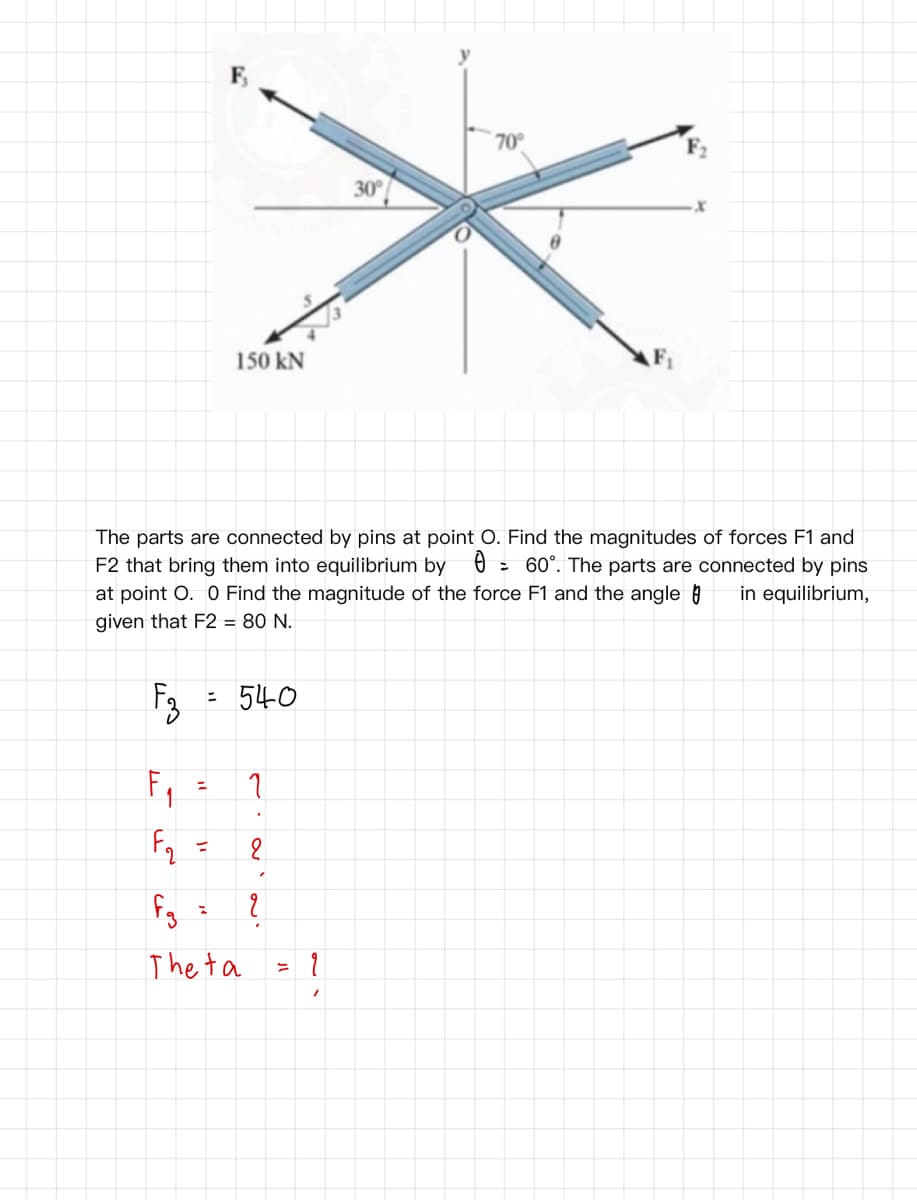 F,
70°
30
150 kN
The parts are connected by pins at point O. Find the magnitudes of forces F1 and
F2 that bring them into equilibrium by 0
at point O. O Find the magnitude of the force F1 and the angle a
given that F2 = 80 N.
: 60°. The parts are connected by pins
in equilibrium,
: 540
Fq
%3D
The ta
