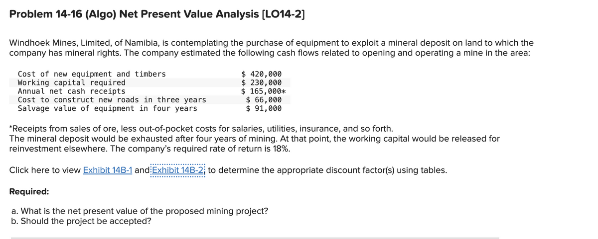 Problem 14-16 (Algo) Net Present Value Analysis [LO14-2]
Windhoek Mines, Limited, of Namibia, is contemplating the purchase of equipment to exploit a mineral deposit on land to which the
company has mineral rights. The company estimated the following cash flows related to opening and operating a mine in the area:
Cost of new equipment and timbers
Working capital required
Annual net cash receipts
Cost to construct new roads in three years
Salvage value of equipment in four years
$ 420,000
$ 230,000
$ 165,000*
$ 66,000
$ 91,000
*Receipts from sales of ore, less out-of-pocket costs for salaries, utilities, insurance, and so forth.
The mineral deposit would be exhausted after four years of mining. At that point, the working capital would be released for
reinvestment elsewhere. The company's required rate of return is 18%.
Click here to view Exhibit 14B-1 and Exhibit 14B-2; to determine the appropriate discount factor(s) using tables.
Required:
a. What is the net present value of the proposed mining project?
b. Should the project be accepted?