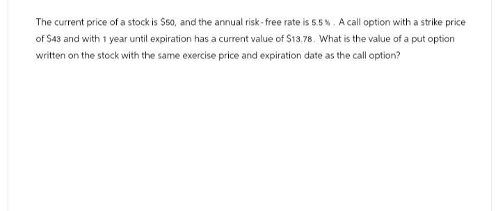 The current price of a stock is $50, and the annual risk-free rate is 5.5%. A call option with a strike price
of $43 and with 1 year until expiration has a current value of $13.78. What is the value of a put option
written on the stock with the same exercise price and expiration date as the call option?