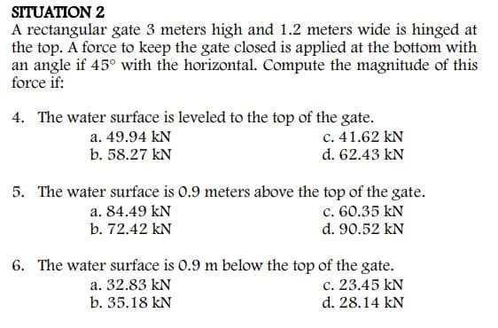 SITUATION 2
A rectangular gate 3 meters high and 1.2 meters wide is hinged at
the top. A force to keep the gate closed is applied at the bottom with
an angle if 45° with the horizontal. Compute the magnitude of this
force if:
4. The water surface is leveled to the top of the gate.
c. 41.62 kN
d. 62.43 kN
a. 49.94 kN
b. 58.27 kN
5. The water surface is 0.9 meters above the top of the gate.
c. 60.35 kN
d. 90.52 kN
a. 84.49 kN
b. 72.42 kN
6. The water surface is 0.9 m below the top of the gate.
c. 23.45 kN
d. 28.14 kN
a. 32.83 kN
b. 35.18 kN
