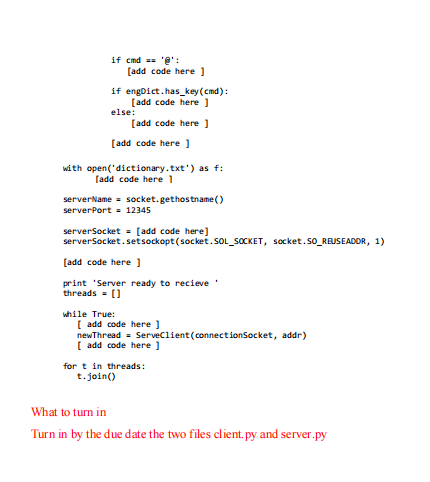 if cmd == 'e':
[add code here )
if engDict.has_key(cmd):
[add code here )
else:
[add code here
[add code here )
with open('dictionary.txt') as f:
fadd code here 1
serverName = socket. gethostname ()
serverPort = 12345
serverSocket = [add code here
serverSocket.setsockopt (socket.SOL_SOCKET, socket.SO_REUSEADDR, 1)
[add code here )
print 'Server ready to recieve
threads - [)
while True:
[ add code here )
newThread = Serveclient(connectionSocket, addr)
[ add code here ]
for t in threads:
t.join()
What to turn in
Turn in by the due date the two files client.py and server.py
