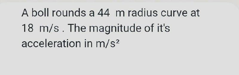 A boll rounds a 44 m radius curve at
18 m/s. The magnitude of it's
acceleration in m/s?
