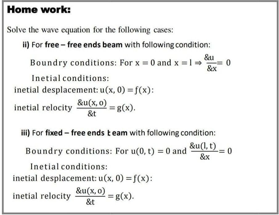 Home work:
Solve the wave equation for the following cases:
ii) For free free ends beam with following condition:
-
&u
Boundry conditions: For x = 0 and x = 1 ⇒ = 0
&x
Inetial conditions:
inetial desplacement: u(x, 0) = f(x):
&u(x, 0)
inetial relocity
&t
= g(x).
iii) For fixed - free ends team with following condition:
&u(l,
&u (1, t)-0
&x
Boundry conditions: For u(0, t) = 0 and
Inetial conditions:
inetial desplacement: u(x, 0) = f(x):
&u(x, 0)
inetial relocity
&t
= g(x).