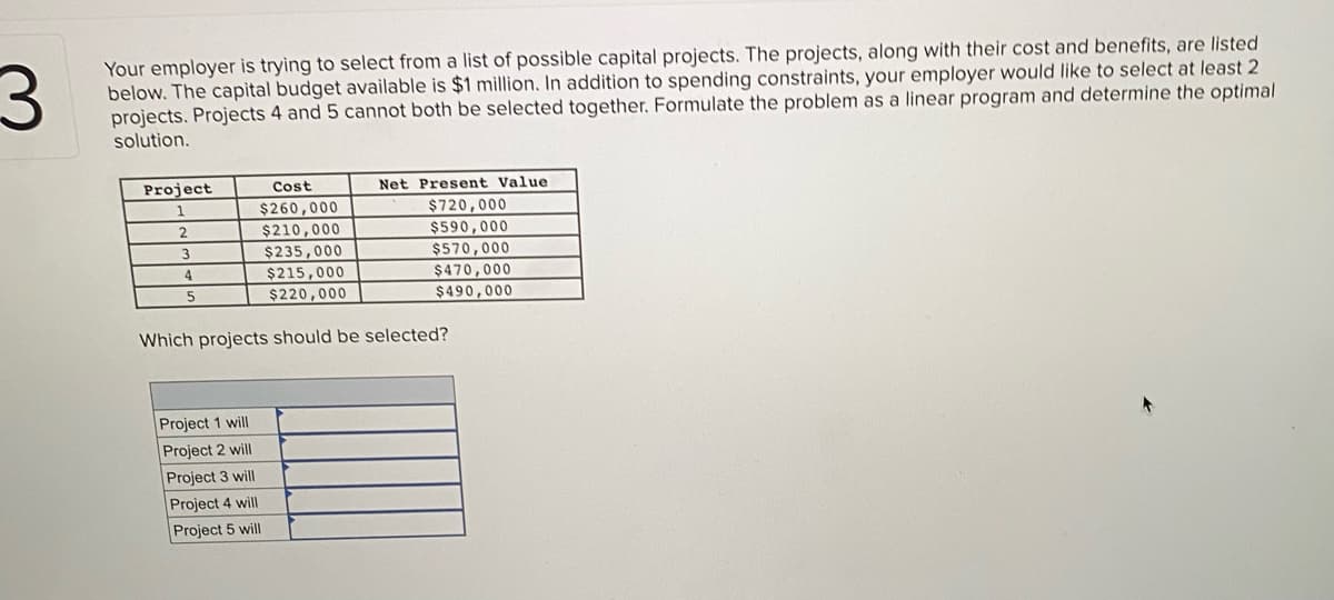 Your employer is trying to select from a list of possible capital projects. The projects, along with their cost and benefits, are listed
below. The capital budget available is $1 million. In addition to spending constraints, your employer would like to select at least 2
projects. Projects 4 and 5 cannot both be selected together. Formulate the problem as a linear program and determine the optimal
solution.
Project
1
Cost
Net Present Value
$260,000
$210,000
$720,000
$590,000
$570,000
$470,000
$490,000
3
$235,000
$215,000
4.
$220,000
Which projects should be selected?
Project 1 will
Project 2 will
Project 3 will
Project 4 will
Project 5 will
