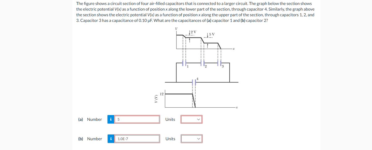 The figure shows a circuit section of four air-filled capacitors that is connected to a larger circuit. The graph below the section shows
the electric potential V(x) as a function of position x along the lower part of the section, through capacitor 4. Similarly, the graph above
the section shows the electric potential V(x) as a function of position x along the upper part of the section, through capacitors 1, 2, and
3. Capacitor 3 has a capacitance of 0.10 µF. What are the capacitances of (a) capacitor 1 and (b) capacitor 2?
(a) Number
(b) Number
5
1.0E-7
(A) A
12
Units
Units
12V
DI
15 V
3
·x
x