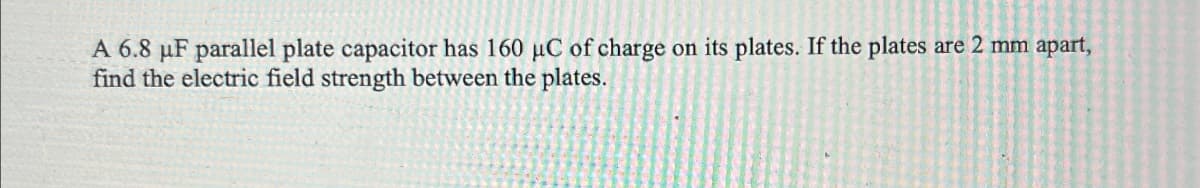 A 6.8 μF parallel plate capacitor has 160 μC of charge on its plates. If the plates are 2 mm apart,
find the electric field strength between the plates.