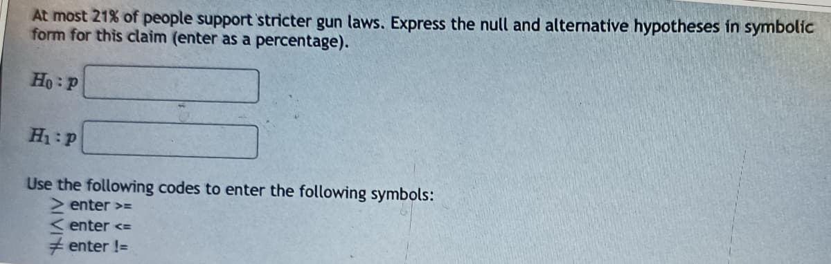 At most 21% of people support stricter gun laws. Express the null and alternative hypotheses in symbolic
form for this claim (enter as a percentage).
Ho P
H₁ P
Use the following codes to enter the following symbols:
> enter >=
enter <=
enter !=