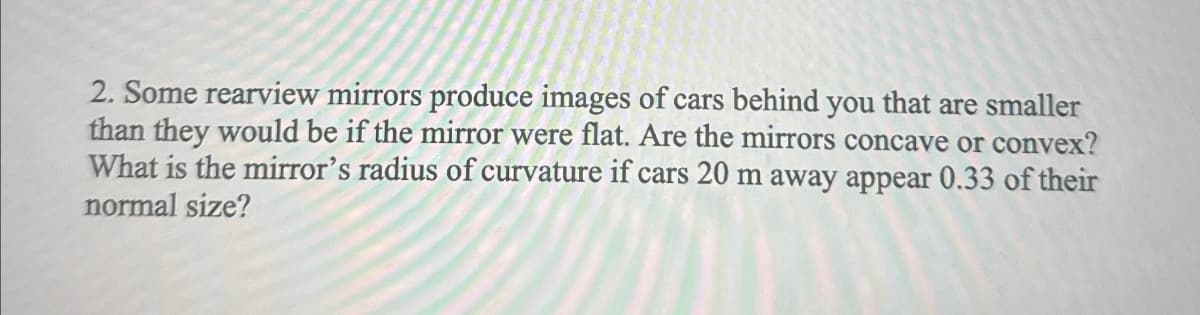 2. Some rearview mirrors produce images of cars behind you that are smaller
than they would be if the mirror were flat. Are the mirrors concave or convex?
What is the mirror's radius of curvature if cars 20 m away appear 0.33 of their
normal size?