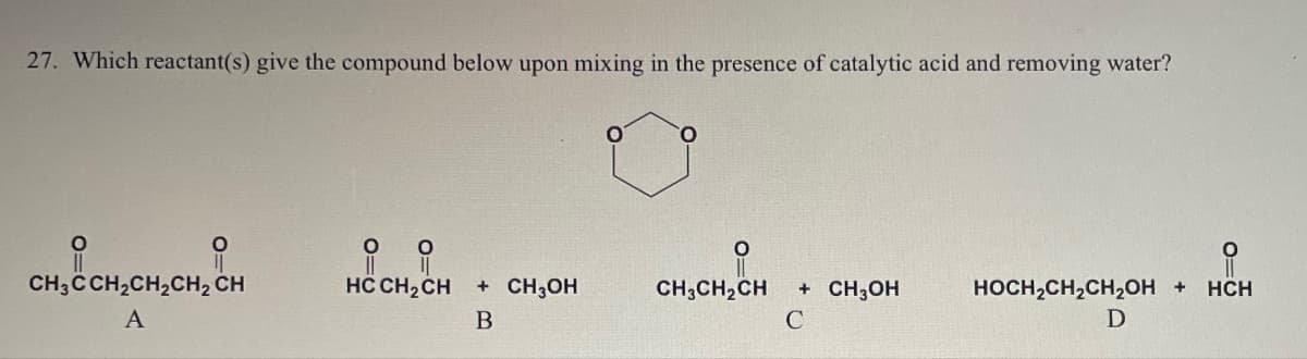 27. Which reactant(s) give the compound below upon mixing in the presence of catalytic acid and removing water?
1₂CCH₂CH₂CH₂ CH
CH3C CH2CH2CH2 CH
A
HC CH2CH
HOOCH, CH
+ CH3OH
CH3CH2CH
+ CH3OH
HOCH2CH2CH2OH + HCH
B
C
D