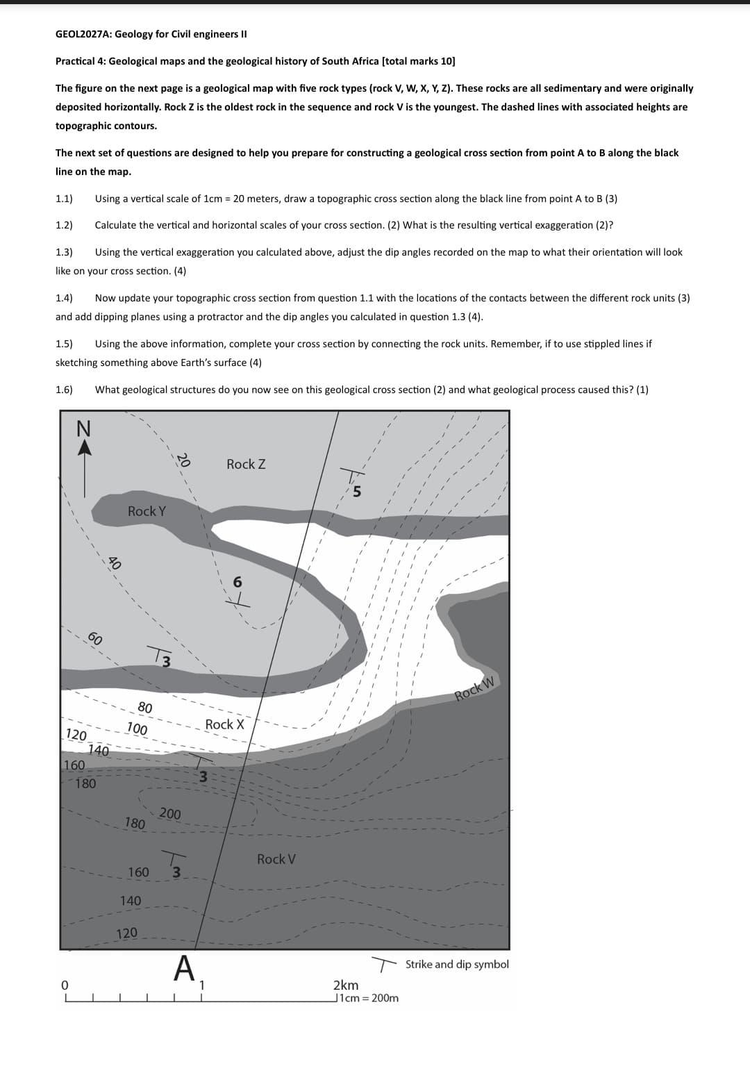 GEOL2027A: Geology for Civil engineers II
Practical 4: Geological maps and the geological history of South Africa [total marks 10]
The figure on the next page is a geological map with five rock types (rock V, W, X, Y, Z). These rocks are all sedimentary and were originally
deposited horizontally. Rock Z is the oldest rock in the sequence and rock V is the youngest. The dashed lines with associated heights are
topographic contours.
The next set of questions are designed to help you prepare for constructing a geological cross section from point A to B along the black
line on the map.
1.1)
1.2)
1.3)
Using a vertical scale of 1cm = 20 meters, draw a topographic cross section along the black line from point A to B (3)
Calculate the vertical and horizontal scales of your cross section. (2) What is the resulting vertical exaggeration (2)?
Using the vertical exaggeration you calculated above, adjust the dip angles recorded on the map to what their orientation will look
like on your cross section. (4)
1.4)
Now update your topographic cross section from question 1.1 with the locations of the contacts between the different rock units (3)
and add dipping planes using a protractor and the dip angles you calculated in question 1.3 (4).
1.5)
Using the above information, complete your cross section by connecting the rock units. Remember, if to use stippled lines if
sketching something above Earth's surface (4)
1.6) What geological structures do you now see on this geological cross section (2) and what geological process caused this? (1)
40
60
Rock Y
80
100
120
140
160
180
200
180
0
160
140
120
Rock Z
Rock X
Rock V
Rock W
Α.
1
2km
J1cm = 200m
Strike and dip symbol