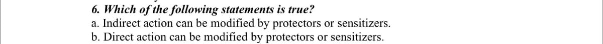 6. Which of the following statements is true?
a. Indirect action can be modified by protectors or sensitizers.
b. Direct action can be modified by protectors or sensitizers.