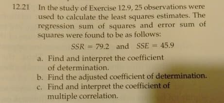 12.21 In the study of Exercise 12.9, 25 observations were
used to calculate the least squares estimates. The
regression sum of squares and error sum of
squares were found to be as follows:
SSR 79.2 and SSE = 45.9
=
a. Find and interpret the coefficient
of determination.
b. Find the adjusted coefficient of determination.
c. Find and interpret the coefficient of
multiple correlation.